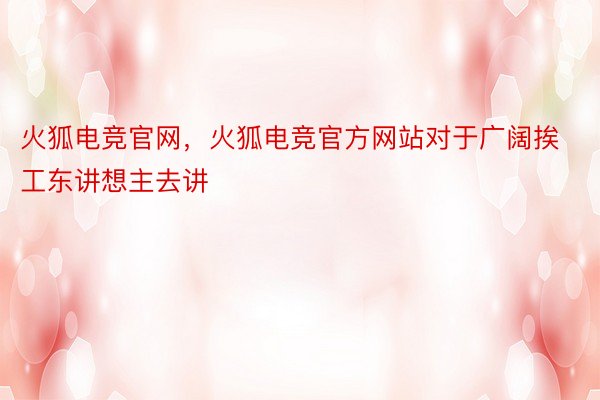 火狐电竞官网，火狐电竞官方网站对于广阔挨工东讲想主去讲