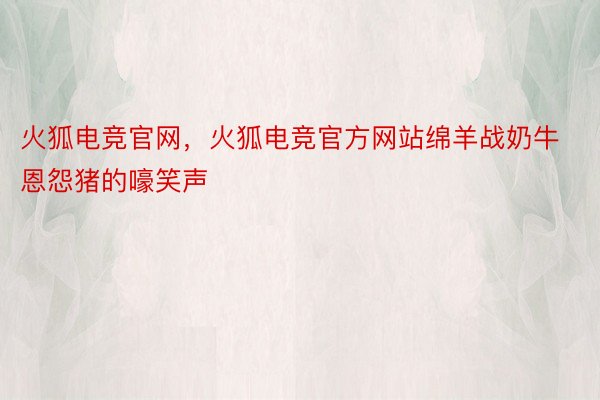 火狐电竞官网，火狐电竞官方网站绵羊战奶牛恩怨猪的嚎笑声