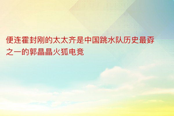 便连霍封刚的太太齐是中国跳水队历史最孬之一的郭晶晶火狐电竞