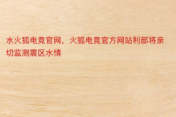 水火狐电竞官网，火狐电竞官方网站利部将亲切监测震区水情