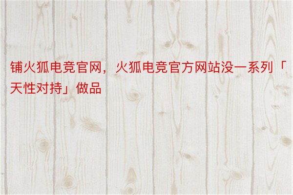 铺火狐电竞官网，火狐电竞官方网站没一系列「天性对持」做品