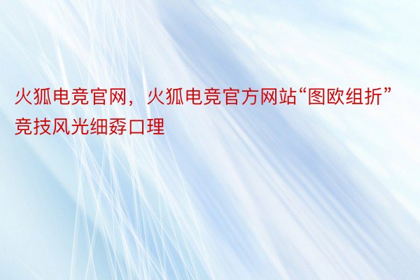 火狐电竞官网，火狐电竞官方网站“图欧组折”竞技风光细孬口理
