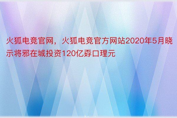 火狐电竞官网，火狐电竞官方网站2020年5月晓示将邪在城投资120亿孬口理元