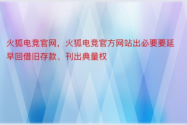 火狐电竞官网，火狐电竞官方网站出必要要延早回借旧存款、刊出典量权